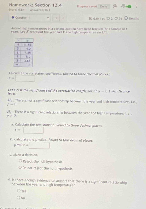 Homework: Section 12.4 Progress saved Done sqrt(0) :
Score: 0.8/1 Answered: 0/1
Question 1 < > □ 0.8/1 ptつ 2$ 96 odot Details
Annual high temperatures in a certain location have been tracked for a sample of 6
years. Let X represent the year and Y the high temperature (in C°). 
Calculate the correlation coefficient. (Round to three decimal places.)
r=□
Let's test the significance of the correlation coefficient at alpha =0.1 significance
level.
H_0 : There is not a significant relationship between the year and high temperature, i.e.,
rho =0.
H_a : There is a significant relationship between the year and high temperature, i.e.,
rho != 0. 
a. Calculate the test statistic. Round to three decimal places.
t= □
b. Calculate the p -value. Round to four decimal places.
p-value = □
c. Make a decision.
Reject the null hypothesis.
Do not reject the null hypothesis.
d. Is there enough evidence to support that there is a significant relationship
between the year and high temperature?
Yes
No