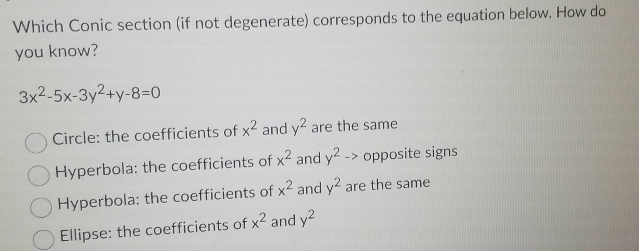 Which Conic section (if not degenerate) corresponds to the equation below. How do
you know?
3x^2-5x-3y^2+y-8=0
Circle: the coefficients of x^2 and y^2 are the same
Hyperbola: the coefficients of x^2 and y^2-> opposite signs
Hyperbola: the coefficients of x^2 and y^2 are the same
Ellipse: the coefficients of x^2 and y^2