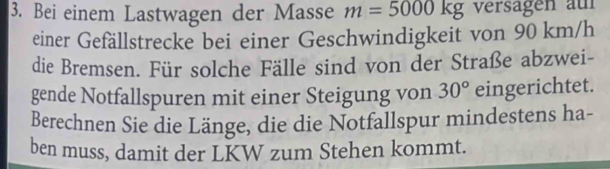 Bei einem Lastwagen der Masse m=5000kg versägen auf 
einer Gefällstrecke bei einer Geschwindigkeit von 90 km/h
die Bremsen. Für solche Fälle sind von der Straße abzwei- 
gende Notfallspuren mit einer Steigung von 30° eingerichtet. 
Berechnen Sie die Länge, die die Notfallspur mindestens ha- 
ben muss, damit der LKW zum Stehen kommt.