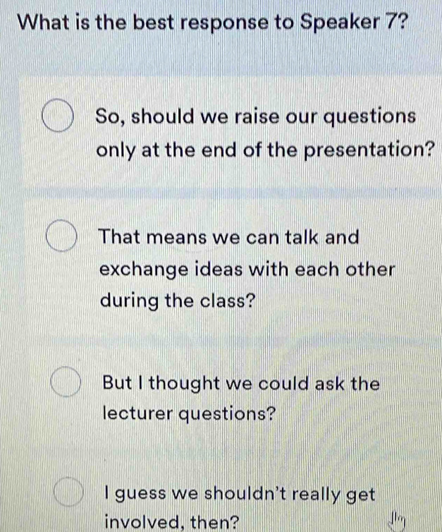 What is the best response to Speaker 7?
So, should we raise our questions
only at the end of the presentation?
That means we can talk and
exchange ideas with each other
during the class?
But I thought we could ask the
lecturer questions?
I guess we shouldn't really get
involved, then?