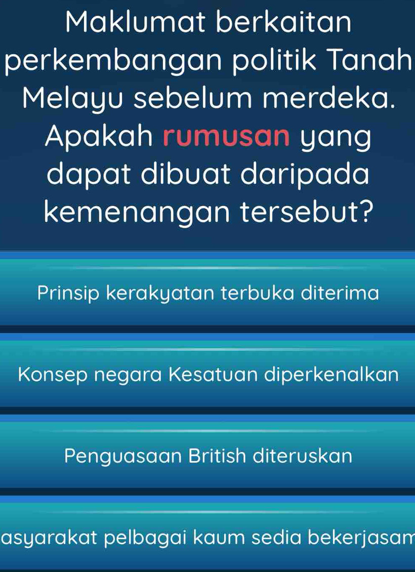 Maklumat berkaitan
perkembangan politik Tanah
Melayu sebelum merdeka.
Apakah rumusan yang
dapat dibuat daripada 
kemenangan tersebut?
Prinsip kerakyatan terbuka diterima
Konsep negara Kesatuan diperkenalkan
Penguasaan British diteruskan
asyarakat pelbagai kaum sedia bekerjasam