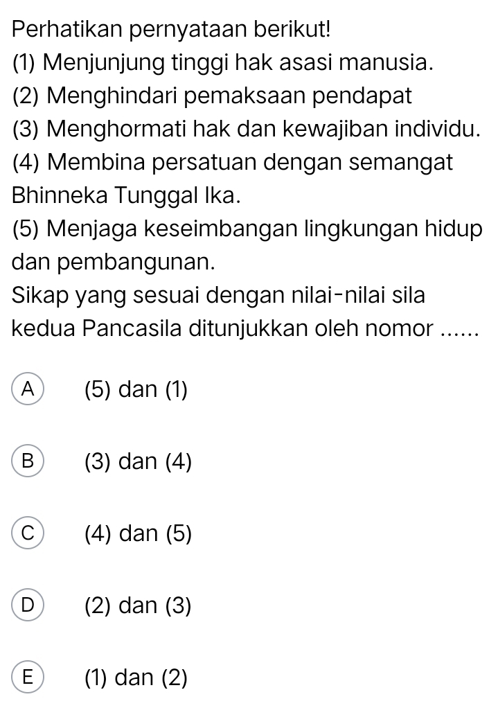 Perhatikan pernyataan berikut!
(1) Menjunjung tinggi hak asasi manusia.
(2) Menghindari pemaksaan pendapat
(3) Menghormati hak dan kewajiban individu.
(4) Membina persatuan dengan semangat
Bhinneka Tunggal Ika.
(5) Menjaga keseimbangan lingkungan hidup
dan pembangunan.
Sikap yang sesuai dengan nilai-nilai sila
kedua Pancasila ditunjukkan oleh nomor ......
A (5) dan (1)
B (3) dan (4)
C (4) dan (5)
D (2) dan (3)
E (1) dan (2)