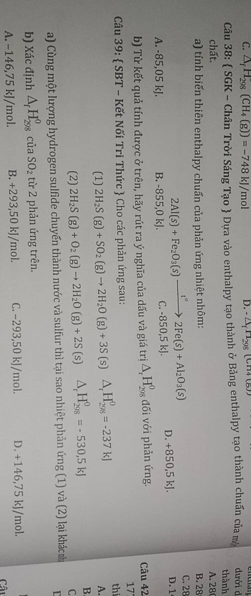 C. △ _fH_298(CH_4(g))=-748kJ/mol D. - △ _f1_298(CH4(g))
Câu 38:  SGK - Chân Trời Sáng Tạo  Dựa vào enthalpy tạo thành ở Bảng enthalpy tạo thành chuẩn của mờ dưới d
thành
chất. A. 28
a) tính biến thiên enthalpy chuẩn của phản ứng nhiệt nhôm: B. 28
C. 28
2Al(s)+Fe_2O_3(s)xrightarrow t°2Fe(s)+Al_2O_3(s) D. +850 ,5 kJ. D. 1
A. -85,05 kJ. B. -855,0 kJ. C. -850,5 kJ.
b) Từ kết quả tính được ở trên, hãy rút ra ý nghĩa của dấu và giá trị △ _rH_(298)^0 đối với phản ứng. Câu 42
17
Câu 39:  SBT - Kết Nối Tri Thức  Cho các phản ứng sau:
(1) 2H_2S(g)+SO_2(g)to 2H_2O(g)+3S (s) △ _rH_(298)^0=-237kJ
th
A.
(2) 2H_2S(g)+O_2(g)to 2H_2O(g)+2S [ s) △ _rH_(298)^0=-530,5kJ B
C
a) Cùng một lượng hydrogen sulfide chuyển thành nước và sulfur thì tại sao nhiệt phản ứng (1) và (2) lại kháchà L
b) Xác định △ _fH_(298)^0 của SO_2 từ 2 phản ứng trên.
A. −146,75 kJ/mol. B. +293,50 kJ/mol. C. −293,50 kJ/mol. D. +146,75 kJ/mol.
Câu