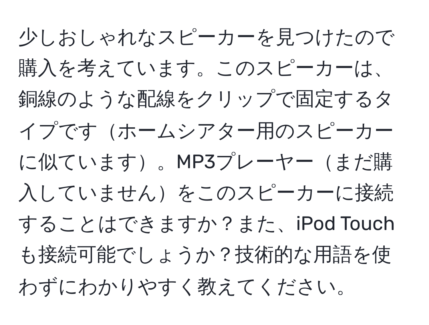 少しおしゃれなスピーカーを見つけたので購入を考えています。このスピーカーは、銅線のような配線をクリップで固定するタイプですホームシアター用のスピーカーに似ています。MP3プレーヤーまだ購入していませんをこのスピーカーに接続することはできますか？また、iPod Touchも接続可能でしょうか？技術的な用語を使わずにわかりやすく教えてください。