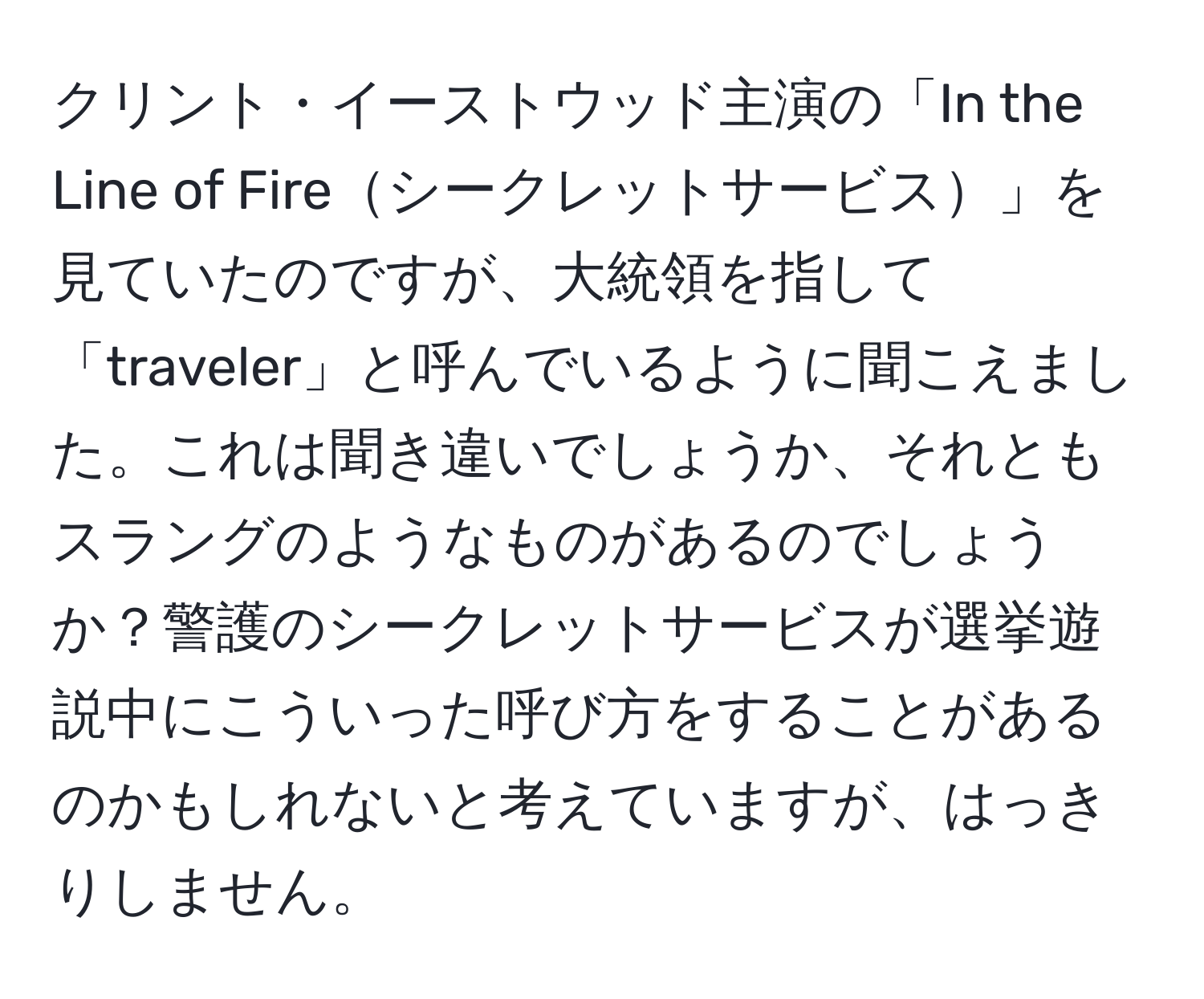 クリント・イーストウッド主演の「In the Line of Fireシークレットサービス」を見ていたのですが、大統領を指して「traveler」と呼んでいるように聞こえました。これは聞き違いでしょうか、それともスラングのようなものがあるのでしょうか？警護のシークレットサービスが選挙遊説中にこういった呼び方をすることがあるのかもしれないと考えていますが、はっきりしません。