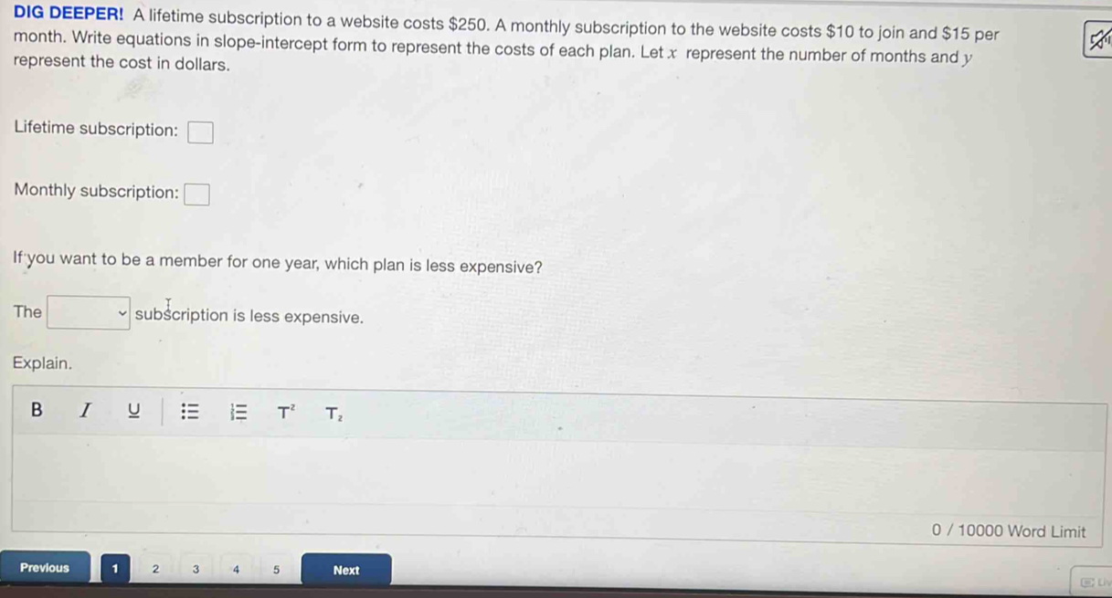 DIG DEEPER! A lifetime subscription to a website costs $250. A monthly subscription to the website costs $10 to join and $15 per
month. Write equations in slope-intercept form to represent the costs of each plan. Let x represent the number of months and y
represent the cost in dollars. 
Lifetime subscription: □
Monthly subscription: □ 
If you want to be a member for one year, which plan is less expensive? 
The subscription is less expensive. 
Explain. 
B I u T^2 T_2
0 / 10000 Word Limit 
Previous 1 2 3 4 5 Next