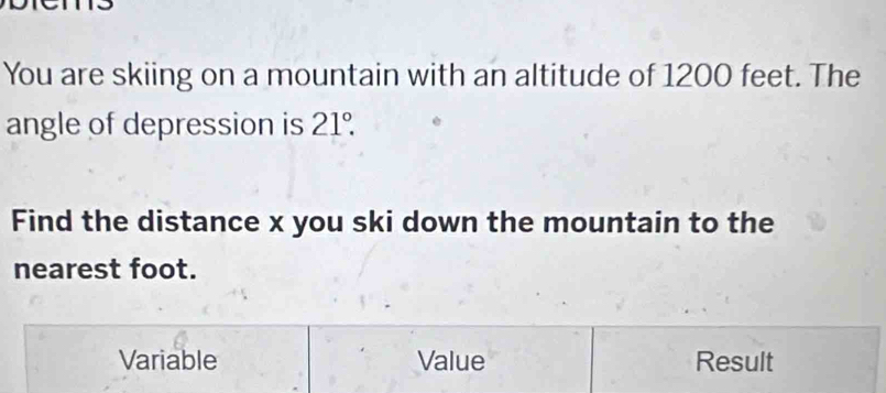 You are skiing on a mountain with an altitude of 1200 feet. The
angle of depression is 21°. 
Find the distance x you ski down the mountain to the
nearest foot.
Variable Value Result