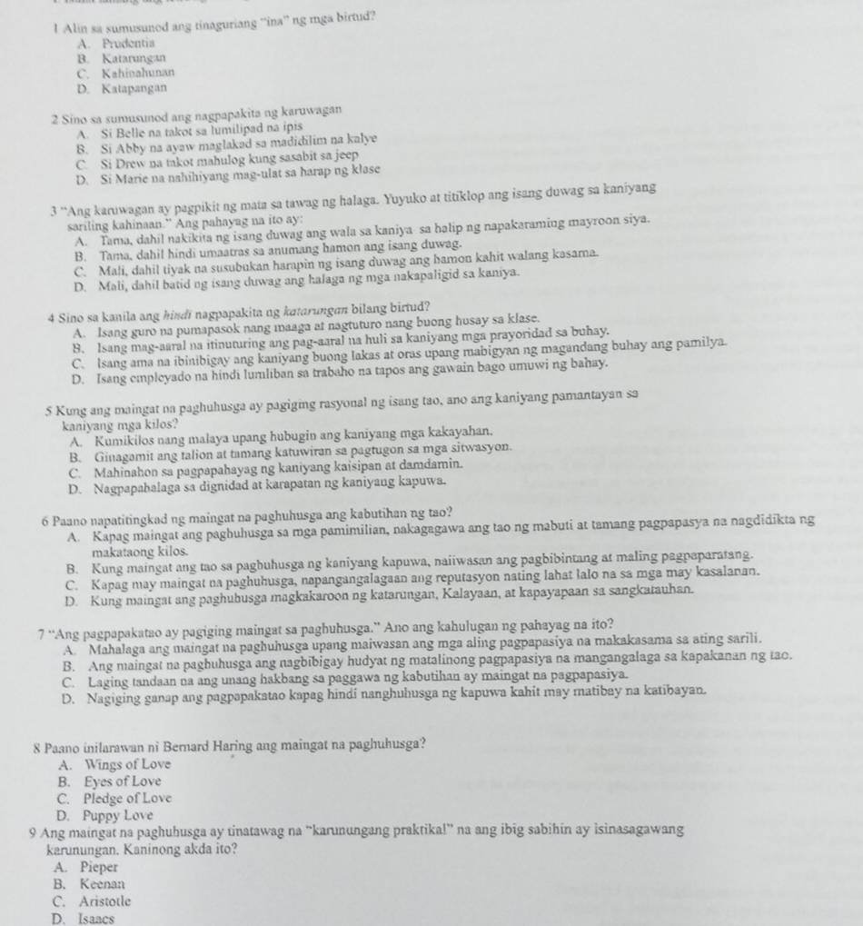 Alin sa sumusunod ang tinaguriang ''ina” ng mga birtud?
A. Prudentia
B. Katarungan
C. Kahinahunan
D. Katapangan
2 Sino sa sumusunod ang nagpapakita ng karuwagan
A. Si Belle na takot sa lumilipad na ipis
B. Si Abby na ayaw maglakad sa madidilim na kalye
C. Si Drew na takot mahulog kung sasabit sa jeep
D. Si Marie na nahihiyang mag-ulat sa harap ng klase
3 “Ang karuwagan ay pagpikit ng mata sa tawag ng halaga. Yuyuko at titiklop ang isang duwag sa kaniyang
sariling kahinaan.” Ang pahayag na ito ay:
A. Tama, dahil nakikita ng isang duwag ang wala sa kaniya sa halip ng napakaramiug mayroon siya.
B. Tama, dahil hindi umaatras sa anumang hamon ang isang duwag.
C. Mali, dahil tiyak na susubukan harapin ng isang duwag ang hamon kahit walang kasama.
D. Mali, dahil batid ng isang duwag ang halaga ng mga nakapaligid sa kaniya.
4 Sino sa kanila ang hindi nagpapakita ng katarungan bilang birtud?
A. Isang guro na pumapasok nang maaga at nagtuturo nang buong husay sa klase.
9. Isang mag-aaral na itinuturing ang pag-aaral na huli sa kaniyang mga prayoridad sa buhay.
C. Isang ama na ibinibigay ang kaniyang buong lakas at oras upang mabigyan ng magandang buhay ang pamilya.
D. Isang empleyado na hindi lumliban sa trabaho na tapos ang gawain bago umuwi ng bahay.
5 Kung ang maingat na paghuhusga ay pagiging rasyonal ng isang tao, ano ang kaniyang pamantayan sa
kaniyang mga kilos?
A. Kumikilos nang malaya upang hubugin ang kaniyang mga kakayahan.
B. Ginagamit ang talion at tamang katuwiran sa pagtugon sa mga sitwasyon.
C. Mahinahon sa pagpapahayag ng kaniyang kaisipan at damdamin.
D. Nagpapahalaga sa dignidad at karapatan ng kaniyang kapuwa.
6 Paano napatitingkad ng maingat na paghuhusga ang kabutihan ng tao?
A. Kapag maingat ang paghuhusga sa mga pamimilian, nakagagawa ang tao ng mabuti at tamang pagpapasya na nagdidikta ng
makataong kilos.
B. Kung maingat ang tao sa pagbuhusga ng kaniyang kapuwa, naiiwasan ang pagbibintang at maling pagpaparatang.
C. Kapag may maingat na paghuhusga, napangangalagaan ang reputasyon nating lahat lalo na sa mga may kasalanan.
D. Kung maingat ang paghubusga magkakaroon ng katarungan, Kalayaan, at kapayapaan sa sangkatauhan.
7 “Ang pagpapakatao ay pagiging maingat sa paghuhusga.” Ano ang kahulugan ng pahayag na ito?
A. Mahalaga ang maingat na paghuhusga upang maiwasan ang mga aling pagpapasiya na makakasama sa ating sarili.
B. Ang maingat na paghuhusga ang nagbibigay hudyat ng matalinong pagpapasiya na mangangalaga sa kapakanan ng tao.
C. Laging tandaan na ang unang hakbang sa paggawa ng kabutihan ay maingat na pagpapasiya.
D. Nagiging ganap ang pagpapakatao kapag hindi nanghuhusga ng kapuwa kahit may matibay na katibayan.
8 Paano inilarawan ni Bernard Haring ang maingat na paghuhusga?
A. Wings of Love
B. Eyes of Love
C. Pledge of Love
D. Puppy Love
9 Ang maingat na paghuhusga ay tinatawag na “karunungang praktika!” na ang ibig sabihin ay isinasagawang
karunungan. Kaninong akda ito?
A. Pieper
B. Keenan
C. Aristotle
D. Isaacs