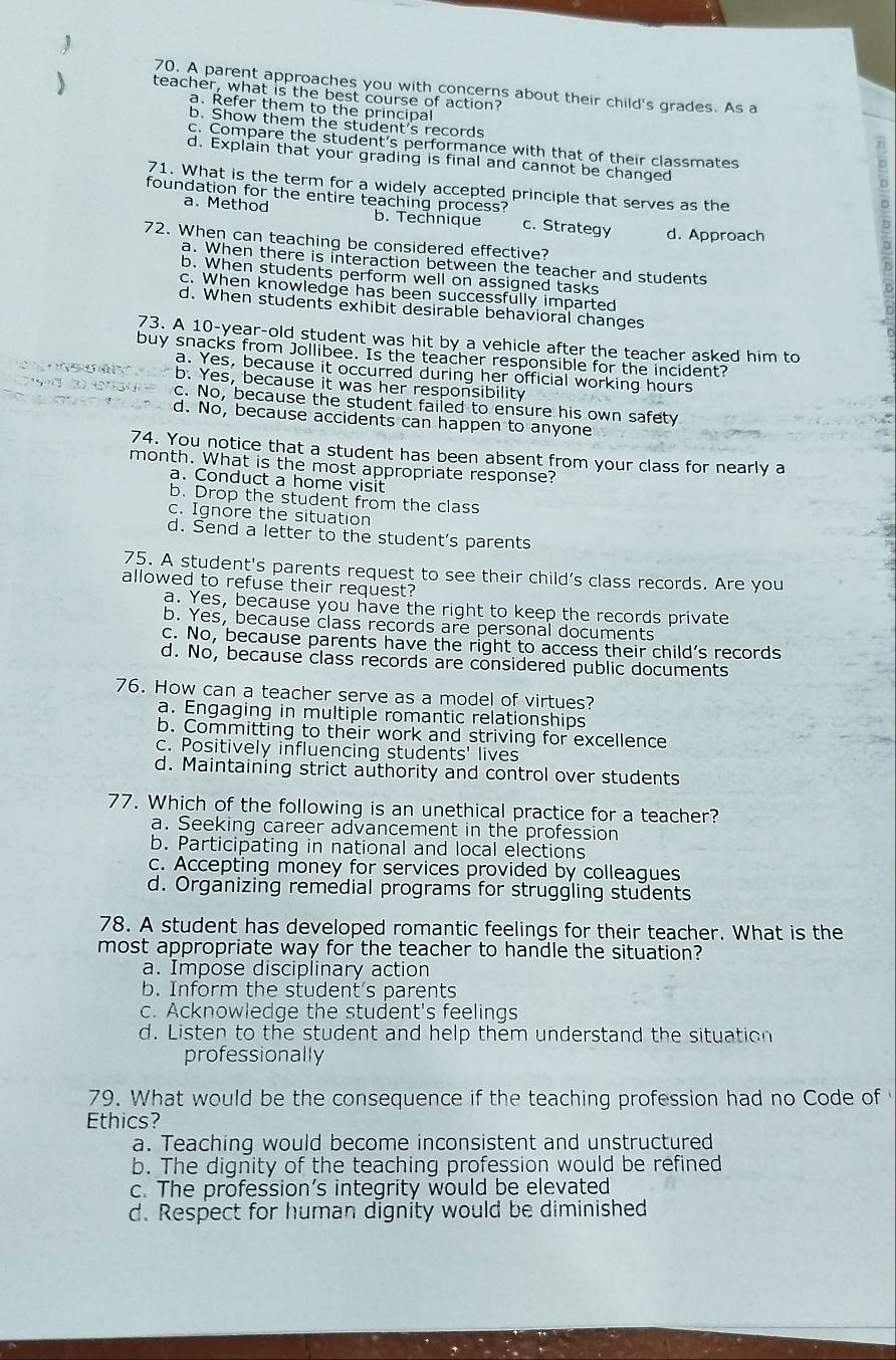 A parent approaches you with concerns about their child's grades. As a
) teacher, what is the best course of action?
a. Refer them to the principal
b. Show them the student's records
c. Compare the student's performance with that of their classmates
d. Explain that your grading is final and cannot be changed
71. What is the term for a widely accepted principle that serves as the
foundation for the entire teaching process? c. Strategy d. Approach
a. Method b. Technique
72. When can teaching be considered effective?
a. When there is interaction between the teacher and students
b. When students perform well on assigned tasks
c. When knowledge has been successfully imparted
d. When students exhibit desirable behavioral changes
73. A 10-year-old student was hit by a vehicle after the teacher asked him to
buy snacks from Jollibee. Is the teacher responsible for the incident?
a. Yes, because it occurred during her official working hours
b. Yes, because it was her responsibility
c. No, because the student failed to ensure his own safety
d. No, because accidents can happen to anyone
74. You notice that a student has been absent from your class for nearly a
month. What is the most appropriate response?
a. Conduct a home visit
b. Drop the student from the class
c. Ignore the situation
d. Send a letter to the student's parents
75. A student's parents request to see their child's class records. Are you
allowed to refuse their request?
a. Yes, because you have the right to keep the records private
b. Yes, because class records are personal documents
c. No, because parents have the right to access their child's records
d. No, because class records are considered public documents
76. How can a teacher serve as a model of virtues?
a. Engaging in multiple romantic relationships
b. Committing to their work and striving for excellence
c. Positively influencing students' lives
d. Maintaining strict authority and control over students
77. Which of the following is an unethical practice for a teacher?
a. Seeking career advancement in the profession
b. Participating in national and local elections
c. Accepting money for services provided by colleagues
d. Organizing remedial programs for struggling students
78. A student has developed romantic feelings for their teacher. What is the
most appropriate way for the teacher to handle the situation?
a. Impose disciplinary action
b. Inform the student's parents
c. Acknowledge the student's feelings
d. Listen to the student and help them understand the situation
professionally
79. What would be the consequence if the teaching profession had no Code of 
Ethics?
a. Teaching would become inconsistent and unstructured
b. The dignity of the teaching profession would be refined
c. The profession’s integrity would be elevated
d. Respect for human dignity would be diminished