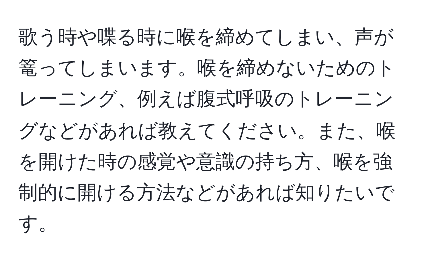 歌う時や喋る時に喉を締めてしまい、声が篭ってしまいます。喉を締めないためのトレーニング、例えば腹式呼吸のトレーニングなどがあれば教えてください。また、喉を開けた時の感覚や意識の持ち方、喉を強制的に開ける方法などがあれば知りたいです。