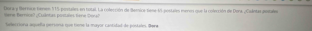 Dora y Bernice tienen 115 postales en total. La colección de Bernice tiene 65 postales menos que la colección de Dora. ¿Cuántas postales 
tiene Bernice? ¿Cuántas postales tiene Dora? 
Selecciona aquella persona que tiene la mayor cantidad de postales. Dora