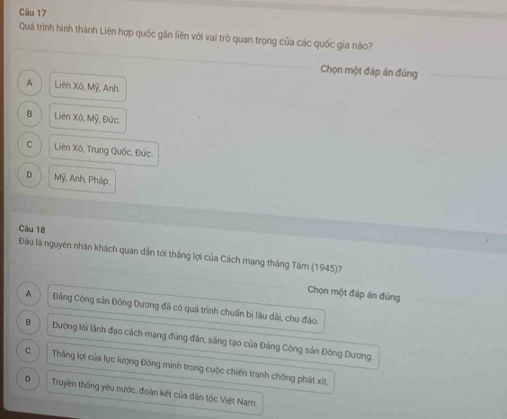 Quá trình hình thành Liên hợp quốc găn liền với vai trò quan trọng của các quốc gia nào?
Chọn một đáp án đúng
A Liên XO, Moverline y , Anh.
B Liên X6, Moverline y , Đức.
C Liên x_0 6, Trung Quốc, Đức.
D Moverline y , Anh, Pháp.
Cầu 18
Đầu là nguyên nhân khách quan dẫn tới thắng lợi của Cách mạng tháng Tám (1945)?
Chọn một đáp án đủng
A Đảng Cộng sản Đông Dương đã có quá trình chuẩn bị lâu dài, chu đáo.
B Đường lối lãnh đạo cách mạng đủng đân, sáng tạo của Đảng Cộng sản Đông Dương.
C Thăng lợi của lực lượng Đồng minh trong cuộc chiến tranh chống phát xít.
D Truyền thống yêu nước, đoàn kết của dân tộc Việt Nam.