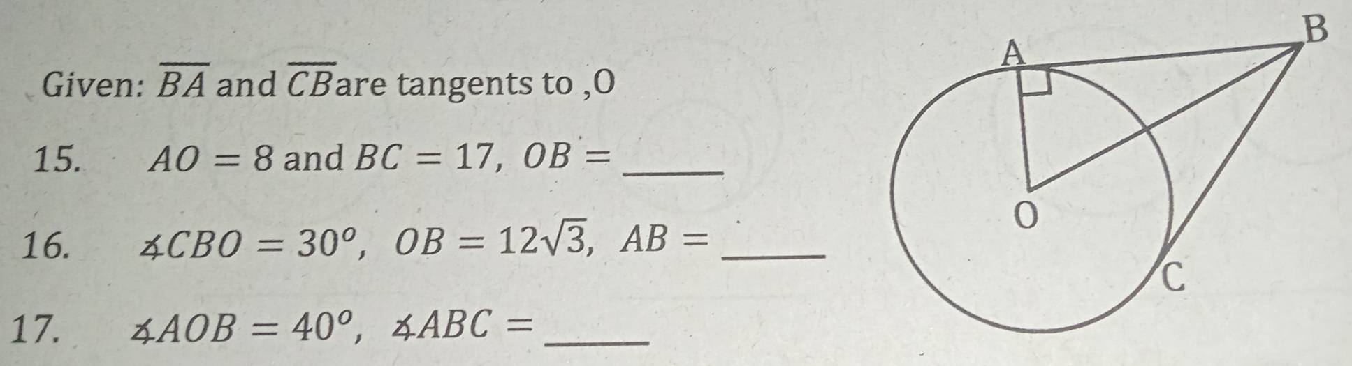 Given: overline BA and overline CB are tangents to ,O 
15. AO=8 and BC=17, OB= _ 
16. ∠ CBO=30°, OB=12sqrt(3), AB= _ 
17. ∠ AOB=40°, ∠ ABC= _