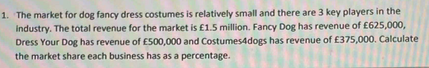 The market for dog fancy dress costumes is relatively small and there are 3 key players in the 
industry. The total revenue for the market is £1.5 million. Fancy Dog has revenue of £625,000, 
Dress Your Dog has revenue of £500,000 and Costumes4dogs has revenue of £375,000. Calculate 
the market share each business has as a percentage.