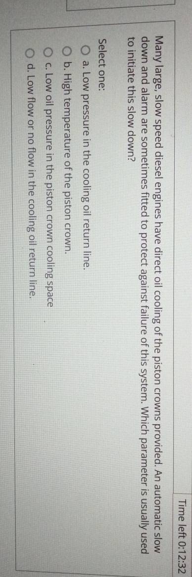 Time left 0:12:32 
Many large, slow speed diesel engines have direct oil cooling of the piston crowns provided. An automatic slow
down and alarm are sometimes fitted to protect against failure of this system. Which parameter is usually used
to initiate this slow down?
Select one:
a. Low pressure in the cooling oil return line.
b. High temperature of the piston crown.
c. Low oil pressure in the piston crown cooling space
d. Low flow or no flow in the cooling oil return line.