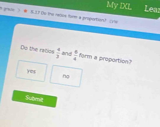 My IXL Lear
i grade S. 17 Do the ratios form a proportion? |VW
Do the ratios  4/3  and  6/4  form a proportion?
yes
no
Submit