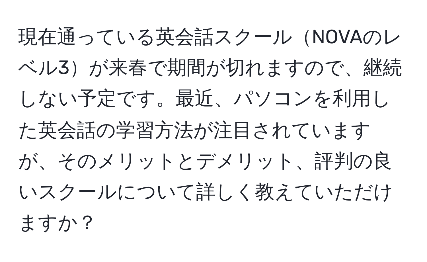 現在通っている英会話スクールNOVAのレベル3が来春で期間が切れますので、継続しない予定です。最近、パソコンを利用した英会話の学習方法が注目されていますが、そのメリットとデメリット、評判の良いスクールについて詳しく教えていただけますか？