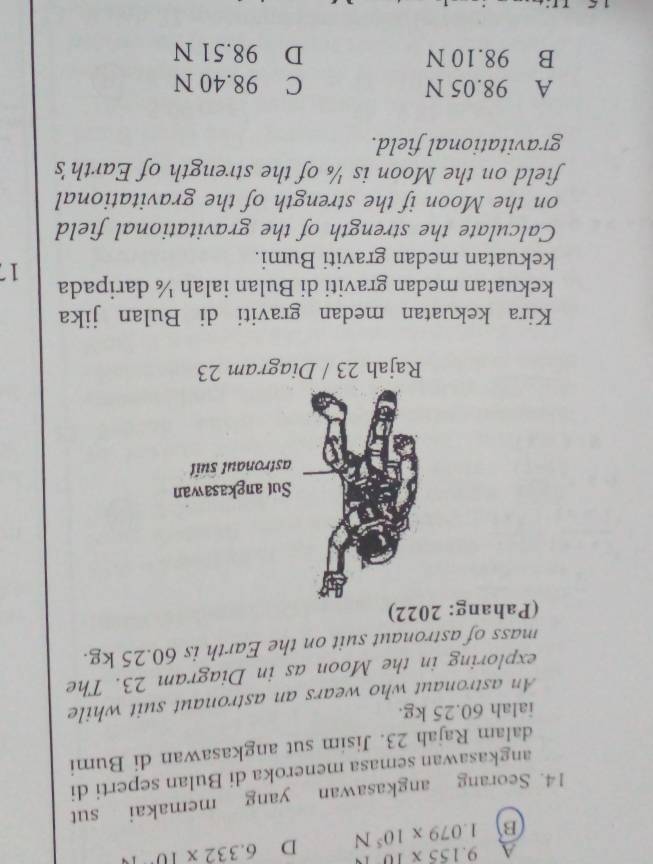 A 9.155* 10
B 1.079* 10^5N D 6.332* 10
14. Seorang angkasawan yang memakai sut
angkasawan semasa meneroka di Bulan seperti di
dalam Rajah 23. Jisim sut angkasawan di Bumi
ialah 60.25 kg.
An astronaut who wears an astronaut suit while
exploring in the Moon as in Diagram 23. The
mass of astronaut suit on the Earth is 60.25 kg.
(Pahang: 2022)
Kira kekuatan medan graviti di Bulan jika
kekuatan medan graviti di Bulan ialah ¼ daripada 17
kekuatan medan graviti Bumi.
Calculate the strength of the gravitational field
on the Moon if the strength of the gravitational
field on the Moon is ½ of the strength of Earth's
gravitational field.
A 98.05 N C 98.40 N
B 98.10 N D 98.51 N