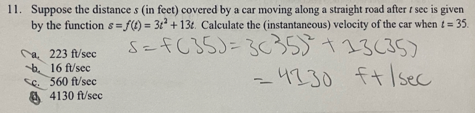 Suppose the distance s (in feet) covered by a car moving along a straight road after t sec is given
by the function s=f(t)=3t^2+13t. Calculate the (instantaneous) velocity of the car when t=35.
a. 223 ft/sec
b. 16 ft/sec
c. 560 ft/sec
d 4130 ft/sec