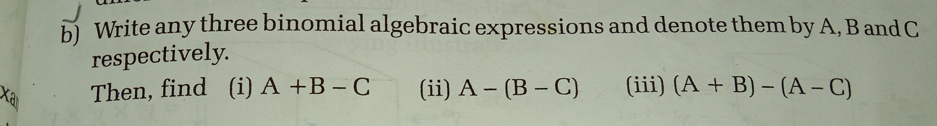 Write any three binomial algebraic expressions and denote them by A, B and C
respectively.
a
Then, find (i) A +B-C (ii) A-(B-C) (iii) (A+B)-(A-C)