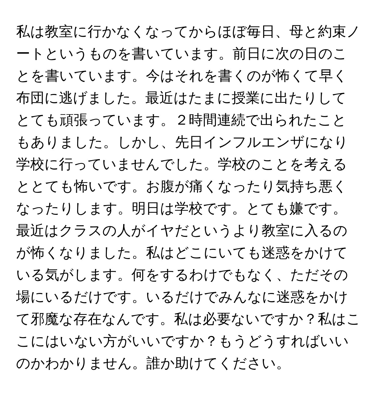 私は教室に行かなくなってからほぼ毎日、母と約束ノートというものを書いています。前日に次の日のことを書いています。今はそれを書くのが怖くて早く布団に逃げました。最近はたまに授業に出たりしてとても頑張っています。２時間連続で出られたこともありました。しかし、先日インフルエンザになり学校に行っていませんでした。学校のことを考えるととても怖いです。お腹が痛くなったり気持ち悪くなったりします。明日は学校です。とても嫌です。最近はクラスの人がイヤだというより教室に入るのが怖くなりました。私はどこにいても迷惑をかけている気がします。何をするわけでもなく、ただその場にいるだけです。いるだけでみんなに迷惑をかけて邪魔な存在なんです。私は必要ないですか？私はここにはいない方がいいですか？もうどうすればいいのかわかりません。誰か助けてください。