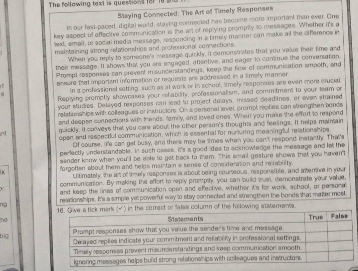 The following text is questions for 18 ant 
Staying Connected: The Art of Timely Responses 
In our fast-paced, digital world, staying connected has become more important than ever. One 
key aspect of effective communication is the art of replying promptly to messages. Whether it's a 
text, email, or social media message, responding in a timely manner can make all the difference in 
maintaining strong relationships and professional connections. 
When you reply to someone's message quickly, it demonstrates that you value their time and 
their message. It shows that you are engaged, attentive, and eager to continue the conversation. 
Prompt responses can prevent misunderstandings, keep the flow of communication smooth, and 
of ensure that important information or requests are addressed in a timely manner. 
5 In a professional setting, such as at work or in school, timely responses are even more crucial. 
Replying promptly showcases your reliability, professionalism, and commitment to your team or 
your studies. Delayed responses can lead to project delays, missed deadlines, or even strained 
relationships with colleagues or instructors. On a personal level, prompt replies can strengthen bonds 
and deepen connections with friends, family, and loved ones. When you make the effort to respond 
nt 
quickly, it conveys that you care about the other person's thoughts and feelings. It helps maintain 
open and respectful communication, which is essential for nurturing meaningful relationships. 
Of course, life can get busy, and there may be times when you can't respond instantly. That's 
perfectly understandable. In such cases, it's a good idea to acknowledge the message and let the 
sender know when you'll be able to get back to them. This small gesture shows that you haven't 
lk 
forgotten about them and helps maintain a sense of consideration and reliability. 
Ultimately, the art of timely responses is about being courteous, responsible, and attentive in your 
communication. By making the effort to reply promptly, you can build trust, demonstrate your value, 
r 
and keep the lines of communication open and effective, whether it's for work, school, or personal 
relationships. It's a simple yet powerful way to stay connected and strengthen the bonds that matter most. 
ng 
in the correct or false column of the following statements. 
he 
big