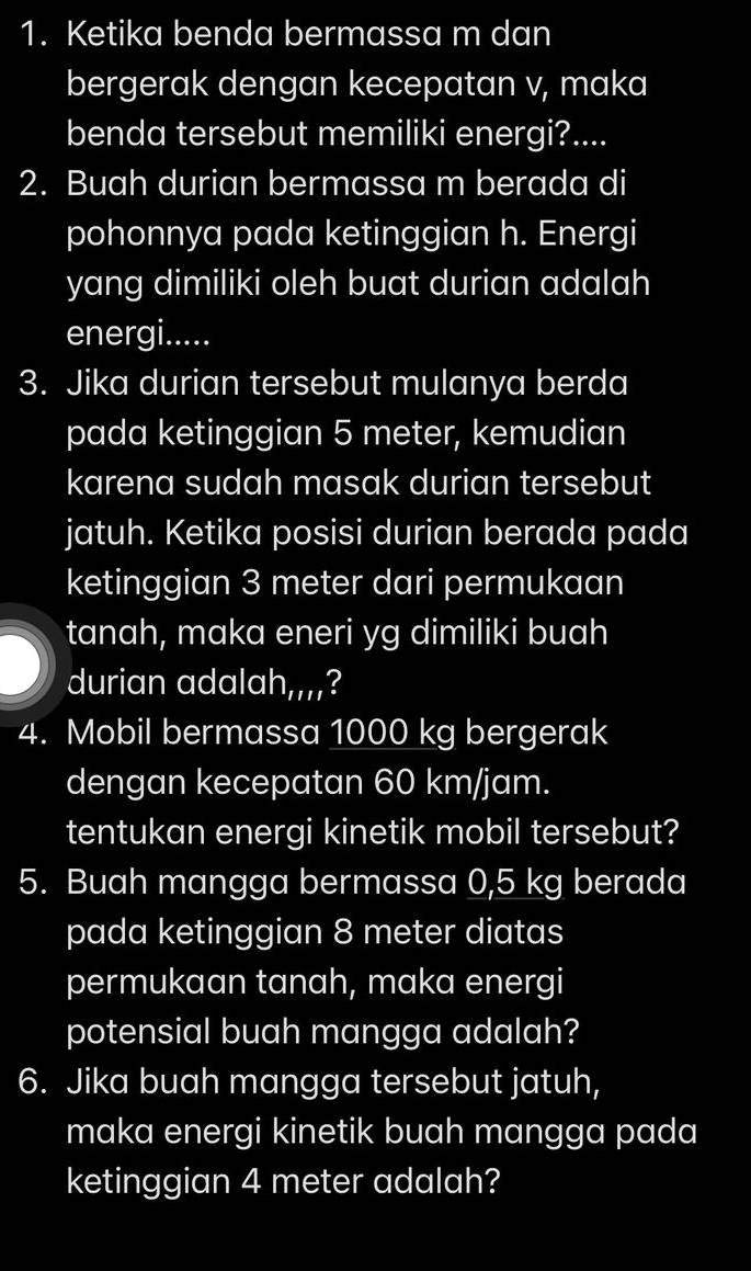 Ketika benda bermassa m dan 
bergerak dengan kecepatan v, maka 
benda tersebut memiliki energi?.... 
2. Buah durian bermassa m berada di 
pohonnya pada ketinggian h. Energi 
yang dimiliki oleh buat durian adalah 
energi..... 
3. Jika durian tersebut mulanya berda 
pada ketinggian 5 meter, kemudian 
karena sudah masak durian tersebut 
jatuh. Ketika posisi durian berada pada 
ketinggian 3 meter dari permukaan 
tanah, maka eneri yg dimiliki buah 
durian adal ah,,,, ? 
4. Mobil bermassa 1000 kg bergerak 
dengan kecepatan 60 km/jam. 
tentukan energi kinetik mobil tersebut? 
5. Buah mangga bermassa 0,5 kg berada 
pada ketinggian 8 meter diatas 
permukaan tanah, maka energi 
potensial buah mangga adalah? 
6. Jika buah mangga tersebut jatuh, 
maka energi kinetik buah mangga pada 
ketinggian 4 meter adalah?