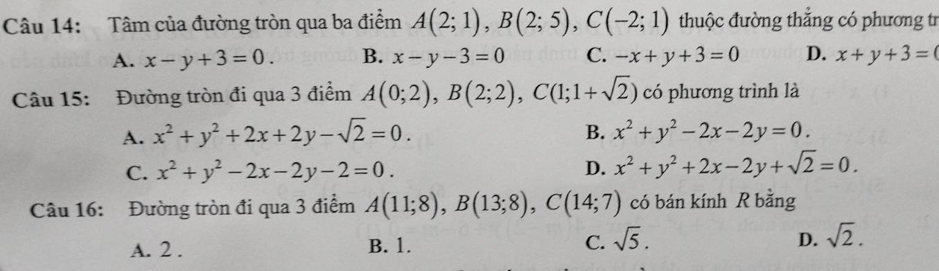 Tâm của đường tròn qua ba điểm A(2;1), B(2;5), C(-2;1) thuộc đường thắng có phương tr
A. x-y+3=0. B. x-y-3=0 C. -x+y+3=0 D. x+y+3=(
Câu 15: Đường tròn đi qua 3 điểm A(0;2), B(2;2), C(1;1+sqrt(2)) có phương trình là
B.
A. x^2+y^2+2x+2y-sqrt(2)=0. x^2+y^2-2x-2y=0.
C. x^2+y^2-2x-2y-2=0. D. x^2+y^2+2x-2y+sqrt(2)=0. 
Câu 16: Đường tròn đi qua 3 điểm A(11;8), B(13;8), C(14;7) có bán kính R bằng
A. 2. B. 1. C. sqrt(5).
D. sqrt(2).