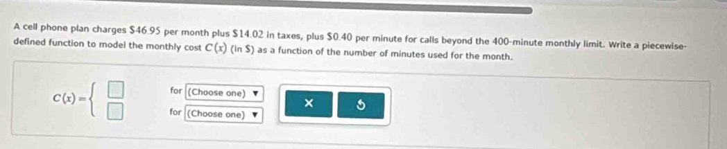 A cell phone plan charges $46.95 per month plus $14.02 in taxes, plus $0.40 per minute for calls beyond the 400-minute monthly limit. Write a piecewise- 
defined function to model the monthly cost C(x)(in$) as a function of the number of minutes used for the month. 
for (Choose one) ×
C(x)=beginarrayl □  □ endarray. for (Choose one)