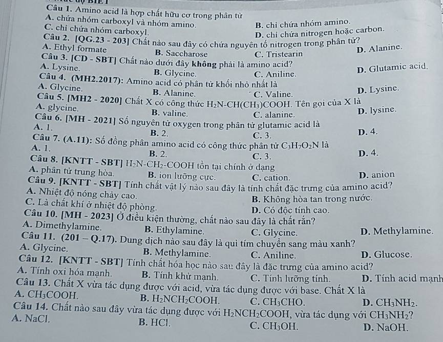 Amino acid là hợp chất hữu cơ trong phân tử
A. chứa nhóm carboxyl và nhóm amino.
B. chỉ chứa nhóm amino.
C. chi chứa nhóm carboxyl.
D. chi chứa nitrogen hoặc carbon.
Câu 2. [QG.23 - 203] Chất nào sau đây có chứa nguyên tố nitrogen trong phân tử?
A. Ethyl formate B. Saccharose C. Tristearin
D. Alanine.
Câu 3. [CD - SBT] Chất nào dưới đây không phải là amino acid?
A. Lysine. B. Glycine.
C. Aniline.
D. Glutamic acid.
Câu 4. (MH2.2017): Amino acid có phân tử khối nhỏ nhất là
A. Glycine. B. Alanine. C. Valine.
D. Lysine.
Câu 5. [MH2 - 2020] Chất X có công thức H_2N-CH( CH₃)COOH. Tên gọi của X là
A. glycine. B. valine.
C. alanine. D. lysine.
Câu 6. [MH - 2021] Số nguyên tử oxygen trong phân tử glutamic acid là
A. 1. B. 2.
C. 3. D. 4.
Câu 7. (A.11): Số đồng phân amino acid có công thức phân tử C_3H_7O_2N là
A. 1. B. 2.
C. 3. D. 4.
Câu 8. [KNTT - SBT] H₂N-CH₂-COOH tồn tại chính ở dạng
A. phân tử trung hòa. B. ion lưỡng cực. C. cation.
D. anion
Câu 9. [KNTT - SBT] Tính chất vật lý nào sau đây là tính chất đặc trưng của amino acid?
A. Nhiệt độ nóng chảy cao.
B. Không hòa tan trong nước.
C. Là chất khí ở nhiệt độ phòng.
D. Có độc tính cao.
Câu 10. [MH - 2023] Ở điều kiện thường, chất nào sau đây là chất rắn?
A. Dimethylamine. B. Ethylamine. C. Glycine. D. Methylamine.
Câu 11. (201-Q.17). Dung dịch nào sau đây là quì tím chuyển sang màu xanh?
A. Glycine. B. Methylamine. C. Aniline. D. Glucose.
Câu 12. [KNTT - SBT] Tính chất hốa học nào sau đây là đặc trưng của amino acid?
A. Tính oxi hóa mạnh. B. Tính khử mạnh. C. Tính lưỡng tính. D. Tính acid mạnh
Câu 13. Chất X vừa tác dụng được với acid, vừa tác dụng được với base. Chất X là
A. CH_3COOH. B. H_2NCH_2COOH. C. CH_3CHO.
D. CH_3NH_2.
Câu 14. Chất nào sau đây vừa tác dụng được với H_2NCH_2 CO OH , vừa tác dụng với CH_3NH_2 2 
A. NaCl. B. HCl. C. CH_3OH D. NaOH.