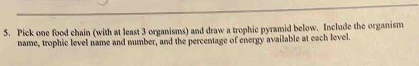 Pick one food chain (with at least 3 organisms) and draw a trophic pyramid below. Include the organism 
name, trophic level name and number, and the percentage of energy available at each level.