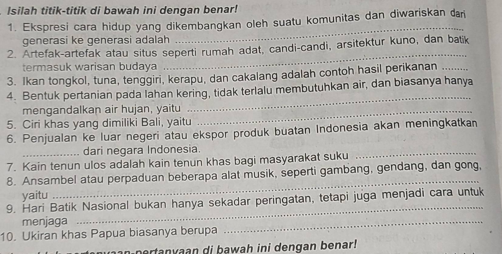 Isilah titik-titik di bawah ini dengan benar! 
_ 
1. Ekspresi cara hidup yang dikembangkan oleh suatu komunitas dan diwariskan dari 
generasi ke generasi adalah 
2. Artefak-artefak atau situs seperti rumah adat, candi-candi, arsitektur kuno, dan batik 
termasuk warisan budaya 
_ 
3. Ikan tongkol, tuna, tenggiri, kerapu, dan cakalang adalah contoh hasil perikanan_ 
4. Bentuk pertanian pada lahan kering, tidak terlalu membutuhkan air, dan biasanya hanya 
mengandalkan air hujan, yaitu_ 
_ 
5. Ciri khas yang dimiliki Bali, yaitu 
6. Penjualan ke luar negeri atau ekspor produk buatan Indonesia akan meningkatkan 
_dari negara Indonesia. 
7. Kain tenun ulos adalah kain tenun khas bagi masyarakat suku 
_ 
_ 
8. Ansambel atau perpaduan beberapa alat musik, seperti gambang, gendang, dan gong, 
_ 
yaitu 
9. Hari Batik Nasional bukan hanya sekadar peringatan, tetapi juga menjadi cara untuk 
menjaga 
10. Ukiran khas Papua biasanya berupa 
_ 
a p e r tanyaan di bawah ini dengan benar!