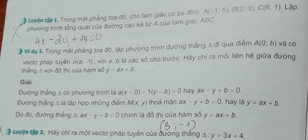 Luyện tập 1. Trong mặt phảng toạ độ, cho tam giác có ba đinh A(-1;5), B(2;3), C(6;1) Lập 
phương trình tổng quát của đường cao kẻ từ A của tạm giác ABC. 
# Ví dụ 3. Trong mặt phẳng toạ độ, lập phương trình đường thắng A đi qua điểm A(0;b) và có 
vecto pháp tuyến n(a,-1) 9 , với a, b là các số cho trước. Hãy chỉ ra mối liên hệ giữa đường 
thắng A với đồ thị của hàm số y=ax+b. 
Giải 
Đường thắng A có phương trình là a(x-0)-1(y-b)=0 hay ax-y+b=0
Đường thắng Δ là tập hợp những điểm M(x,y) thoá mǎn ax-y+b=0 , hay là y=ax+b. 
Do đó, đường thắng A: ax -y+b=0 chính là đồ thị của hàm số y=ax+b. 
Luyện tập 2. Hãy chỉ ra một vectơ pháp tuyền của dường thắng △ :y=3x+4.