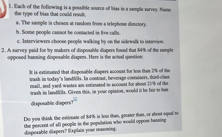 Each of the following is a possible source of bias in a sample survey. Name
the type of bias that could result.
a. The sample is chosen at random from a telephone directory.
b. Some people cannot be contacted in five calls.
c. Interviewers choose people walking by on the sidewalk to interview.
2. A survey paid for by makers of disposable diapers found that 84% of the sample
opposed banning disposable diapers. Here is the actual question:
It is estimated that disposable diapers account for less than 2% of the
trash in today’s landfills. In contrast, beverage containers, third-class
mail, and yard wastes are estimated to account for about 21% of the
trash in landfills. Given this, in your opinion, would it be fair to ban
disposable diapers? frac 12
Do you think the estimate of 84% is less than, greater than, or about equal to
the percent of all people in the population who would oppose banning
disposable diapers? Explain your reasoning.