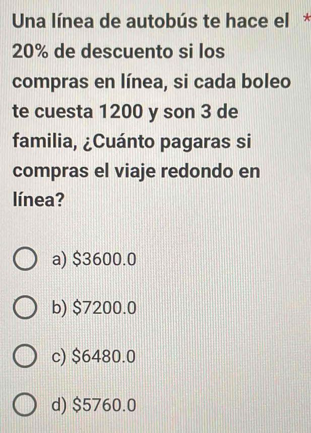 Una línea de autobús te hace el *
20% de descuento si los
compras en línea, si cada boleo
te cuesta 1200 y son 3 de
familia, ¿Cuánto pagaras si
compras el viaje redondo en
línea?
a) $3600.0
b) $7200.0
c) $6480.0
d) $5760.0