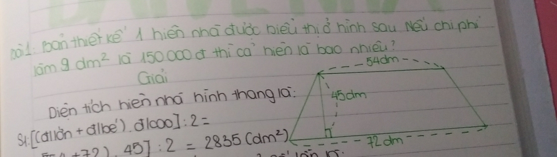 aàil ban thērkē hién nhā duǒo bièù thià hinn sau Nei chiphi
10m9dm^2 10 150000 = thícahién lā bao nnièu? 
Giai _ 54dm - 
Dien tich hièn nhà hinh thang la? 45am
si [Cdòn + albe). d1000]: 2=
4+721.45]:2=2835(dm^2)
-72 dm