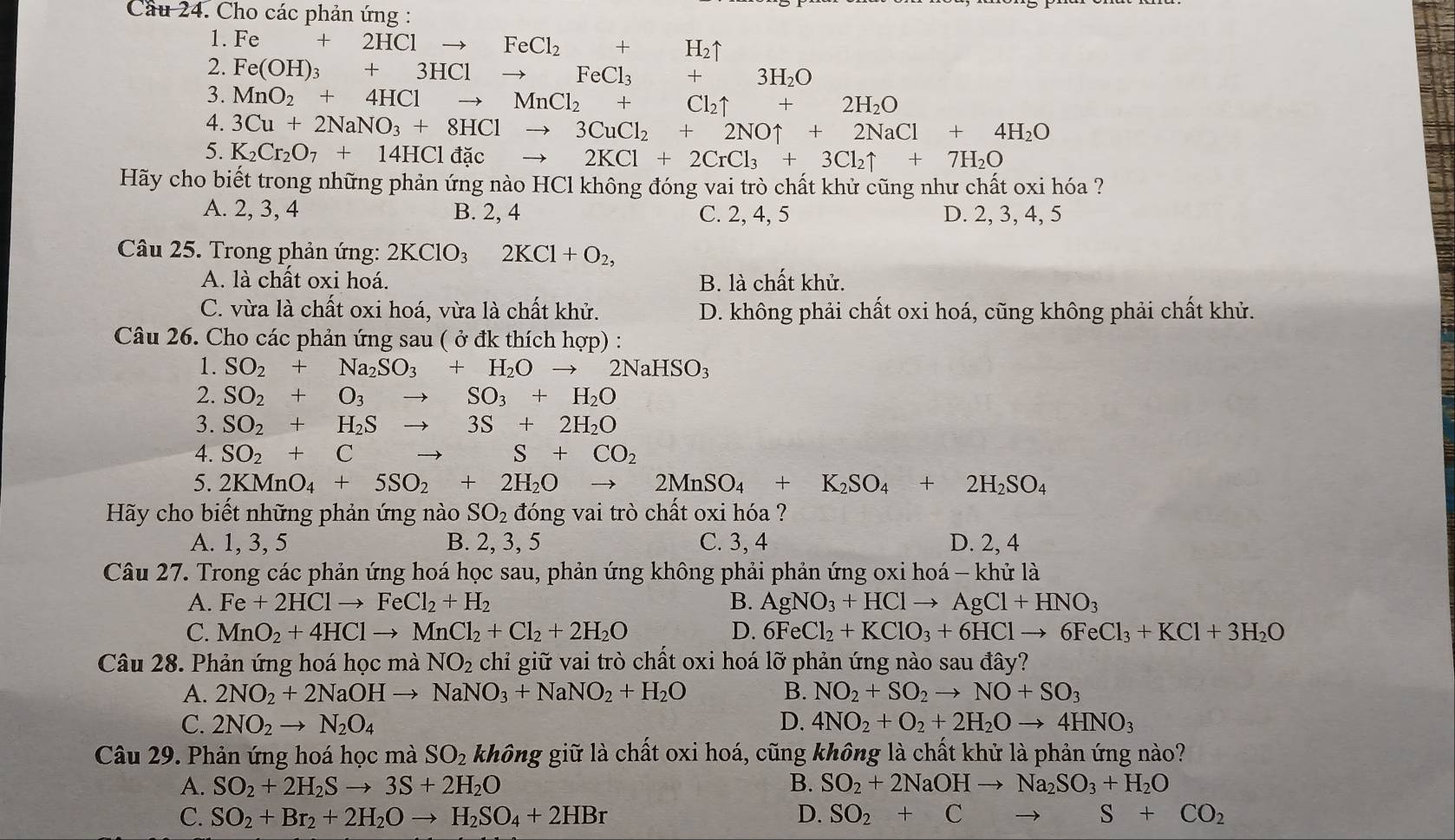 Cầu 24. Cho các phản ứng :
1. Fe+2HClto FeCl_2+H_2uparrow
2. Fe(OH)_3+3HClto FeCl_3+ 3H_2O
3. MnO_2+4HClto MnCl_2+Cl_2uparrow +2H_2O
4. 3Cu+2NaNO_3+8HClto 3CuCl_2+2NOuparrow +2NaCl+4H_2O
5. K_2Cr_2O_7+14HCldacto 2KCl+2CrCl_3+3Cl_2uparrow +7H_2O
Hãy cho biết trong những phản ứng nào HCl không đóng vai trò chất khử cũng như chất oxi hóa ?
A. 2, 3, 4 B. 2, 4 C. 2, 4, 5 D. 2, 3, 4, 5
Câu 25. Trong phản ứng: 2KClO_32KCl+O_2,
A. là chất oxi hoá. B. là chất khử.
C. vừa là chất oxi hoá, vừa là chất khử. D. không phải chất oxi hoá, cũng không phải chất khử.
Câu 26. Cho các phản ứng sau ( ở đk thích hợp) :
1. SO_2+Na_2SO_3+H_2Oto 2NaHSO_3
2. SO_2+O_3to SO_3+H_2O
3. SO_2+H_2S to 3S+2H_2O
4. SO_2+C to S+CO_2
5. 2KMnO_4+5SO_2+2H_2O to 2MnSO_4+K_2SO_4+2H_2SO_4
Hãy cho biết những phản ứng nào SO_2 đóng vai trò chất oxi hóa ?
A. 1, 3, 5 B. 2, 3, 5 C. 3, 4 D. 2, 4
Câu 27. Trong các phản ứng hoá học sau, phản ứng không phải phản ứng oxi hoá - khử là
A. Fe+2HClto FeCl_2+H_2 B. AgNO_3+HClto AgCl+HNO_3
C. MnO_2+4HClto MnCl_2+Cl_2+2H_2O D. 6FeCl_2+KClO_3+6HClto 6FeCl_3+KCl+3H_2O
Câu 28. Phản ứng hoá học mà NO_2 chỉ giữ vai trò chất oxi hoá lỡ phản ứng nào sau đây?
A. 2NO_2+2NaOHto NaNO_3+NaNO_2+H_2O B. NO_2+SO_2to NO+SO_3
C. 2NO_2to N_2O_4 D. 4NO_2+O_2+2H_2Oto 4HNO_3
Câu 29. Phản ứng hoá học mà SO_2 không giữ là chất oxi hoá, cũng không là chất khử là phản ứng nào?
A. SO_2+2H_2Sto 3S+2H_2O B. SO_2+2NaOHto Na_2SO_3+H_2O
C. SO_2+Br_2+2H_2Oto H_2SO_4+2HBr D. SO_2+Cto S+CO_2