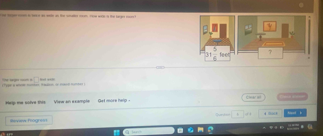 The larger mom is twice as wide as the smalier room. How wide is the larger room?
The larger room is □ feet wide
(Type a whole number, fraction, or mixed number)
Clear all Check antvze
Help me solve this View an example Get more help 
Review Progress Question 6 of 8 4 Back Next 
Aar Search