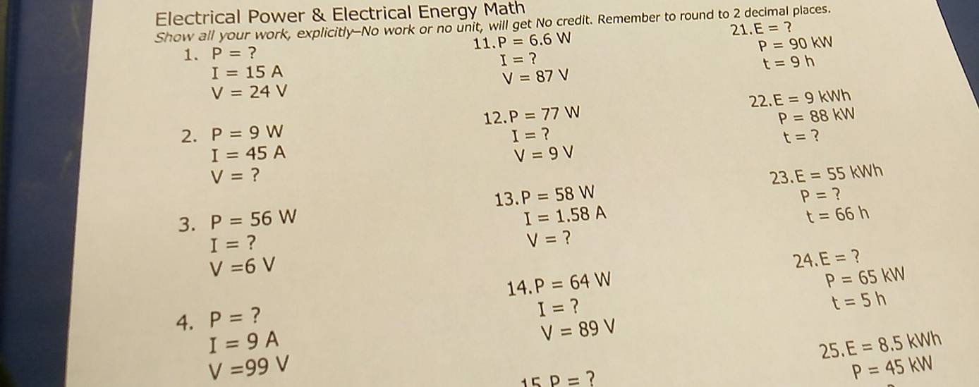 Electrical Power & Electrical Energy Math 
Show all your work, explicitly-No work or no unit, will get No credit. Remember to round to 2 decimal places. 
21 E=? 
1. P=? 11. P=6.6W P=90kW
I=
I=15A
t=9h
V=87V
V=24V
22. E=9kWh
12. P=77W P=88kW
2. P=9W I= ？ t= ?
I=45A
V=9V
V= ?
23. E=55kWh
13.P=58W
P= ? 
3. P=56W
I=1.58A
t=66h
I= ?
V= ?
V=6V
24.E= ? 
14 P=64W
P=65kW
4. P= ?
I= ?
t=5h
I=9A
V=89V
25.E=8.5kWh
V=99V
15D= 7
P=45kW