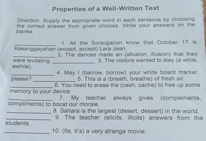 Properties of a Well-Written Text 
Direction. Supply the appropriate word in each sentence by choosing 
the correct answer from given choices. Write your answers on the 
blanks. 
_1. All the Sorsoganon know that October 17 is 
Kasanggayahan (except, accept) Lara Jean. 
_2. The dances made an (allusion, illusion) that they 
were levitating. _3. The visitors wanted to stay (a while, 
awhile). 
_4. May I (barrow, borrow) your white board marker, 
please?_ 5. This is a (breath, breathe) of fresh air. 
_6. You need to erase the (cash, cache) to free up some 
memory to your device. 
_7. My teacher always gives (complements, 
compliments) to boost our morale. 
_8. Sahara is the largest (desert, dessert) in the world. 
_9. The teacher (elicits, illicits) answers from the 
students. 
_10. (Its, It's) a very strange movie.