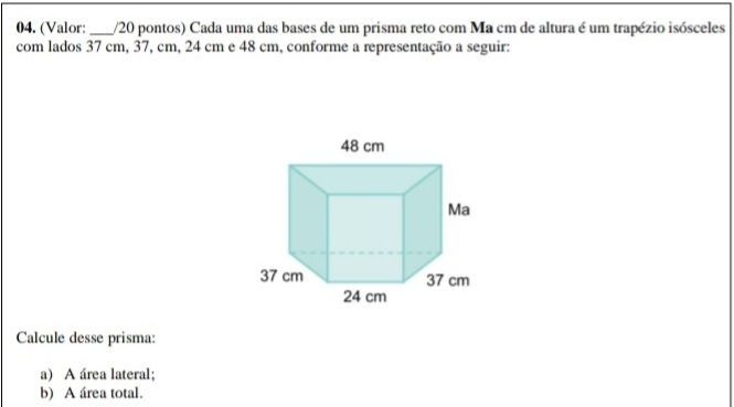 (Valor: _/20 pontos) Cada uma das bases de um prisma reto com Ma cm de altura é um trapézio isósceles 
com lados 37 cm, 37, cm, 24 cm e 48 cm, conforme a representação a seguir: 
Calcule desse prisma: 
a) A área lateral; 
b) A área total.