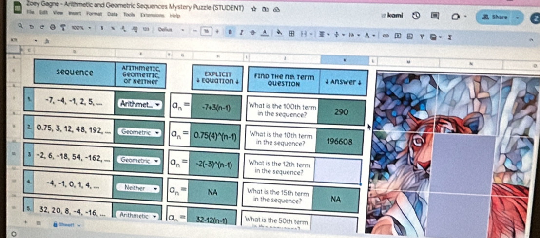Zoey Gagne - Arithmetic and Geometric Sequences Mystery Puzzle (STUDENT) ☆ ロ δ
File Edlt View Insert Format Data Tools Extensions Help
kami a Share
t23
Q e 100% Delius 16 + 1 5 
A
D
sequence Arithmetic
EXPLICIT
geometric ↓ Equation ↓ Find the nt term Answer ↓
or Neither question
t. -7, −4, −1, 2, 5, ... Arithmet... a_n= -7+3(n-1) What is the 100th term 290
in the sequence?
2 0.75, 3, 12, 48, 192, ... Geometric a_n=0.75(4)^wedge (n-1) What is the 10th term 196608
in the sequence?
3 -2, 6, −18, 54, -162, ... Geometric a_n=-2(-3)^n(n-1) What is the 12th term
in the sequence?
4. -4, -1, 0, 1, 4, ... Neither a_n= NA What is the 15th term NA
in the sequence?
5. 32, 20, 8, -4, -16, ... Arithmetic a_n=32-12(n-1) What is the 50th term
en