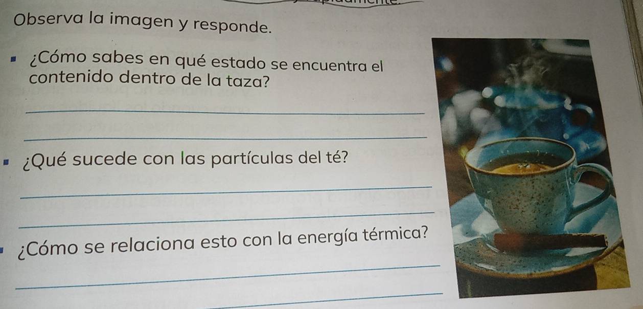 Observa la imagen y responde. 
¿Cómo sabes en qué estado se encuentra el 
contenido dentro de la taza? 
_ 
_ 
I ¿Qué sucede con las partículas del té? 
_ 
_ 
_ 
¿Cómo se relaciona esto con la energía térmica? 
_