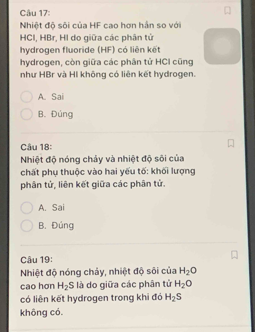 Nhiệt độ sôi của HF cao hơn hẳn so với
HCI, HBr, HI do giữa các phân tử
hydrogen fluoride (HF) có liên kết
hydrogen, còn giữa các phân tử HCI cũng
như HBr và HI không có liên kết hydrogen.
A. Sai
B. Đúng
Câu 18:
Nhiệt độ nóng chảy và nhiệt độ sôi của
chất phụ thuộc vào hai yếu tố: khối lượng
phân tử, liên kết giữa các phân tử.
A. Sai
B. Đúng
Câu 19:
Nhiệt độ nóng chảy, nhiệt độ sôi của H_2O
cao hơn H_2 S là do giữa các phân tử H_2O
có liên kết hydrogen trong khi đó H_2S
không có.