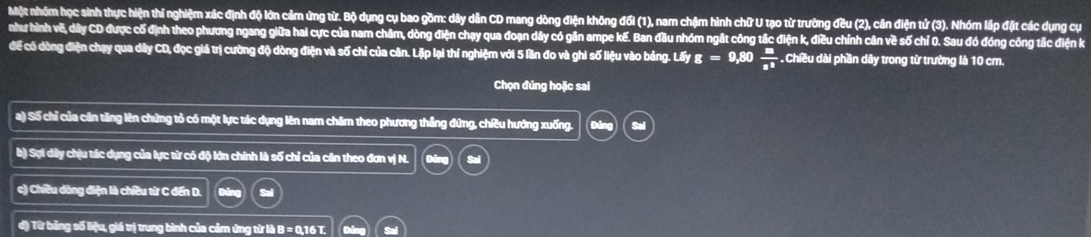 Một nhóm học sinh thực hiện thí nghiệm xác định độ lớn cảm ứng từ. Bộ dụng cụ bao gồm: dây dẫn CD mang dòng điện không đối (1), nam chậm hình chữ U tạo từ trường đều (2), cân điện tử (3). Nhóm lấp đặt các dụng cự 
như hình vẽ, dây CD được cổ định theo phương ngang giữa hai cực của nam châm, dòng điện chạy qua đoạn dây có gân ampe kế. Ban đầu nhóm ngắt công tắc điện k, điều chính cân về số chí 0. Sau đó đóng công tắc điện k 
để có dòng điện chạy qua dây CD, đọc giả trị cường độ dòng điện và số chỉ của cân. Lặp lại thí nghiệm với 5 lần đo và ghi số liệu vào bảng. Lấy g=9,80  m/s^2 . Chiều dài phần dây trong từ trường là 10 cm. 
Chọn đúng hoặc sai 
a) Số chỉ của cân tăng lên chứng tỏ có một lực tác dụng lên nam châm theo phương thắng đứng, chiều hướng xuống. 
b) Sợi dây chịu tác dụng của lực từ có độ lớn chính là số chỉ của cân theo đơn vị N. 
c) Chiều dòng điện là chiều từ C đến D. 
d) Từ bảng số liệu, giá trị trung bình của cảm ứng từ là B = 0, 16 T.