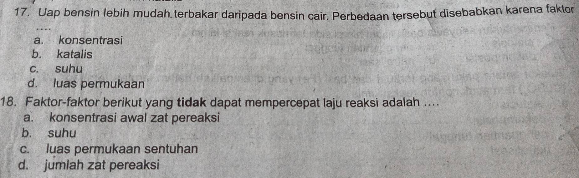 Uap bensin lebih mudah terbakar daripada bensin cair. Perbedaan tersebut disebabkan karena faktor
a. konsentrasi
b. katalis
c. suhu
d. luas permukaan
18. Faktor-faktor berikut yang tidak dapat mempercepat laju reaksi adalah ....
a. konsentrasi awal zat pereaksi
b. suhu
c. luas permukaan sentuhan
d. jumlah zat pereaksi