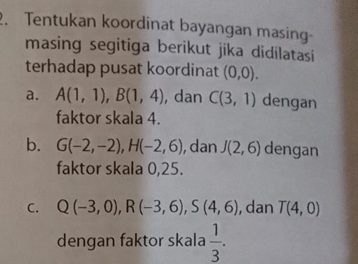 Tentukan koordinat bayangan masing 
masing segitiga berikut jika didilatasi 
terhadap pusat koordinat (0,0). 
a. A(1,1), B(1,4) , dan C(3,1) dengan 
faktor skala 4. 
b. G(-2,-2), H(-2,6) , dan J(2,6) dengan 
faktor skala 0,25. 
C. Q(-3,0), R(-3,6), S(4,6) , dan T(4,0)
dengan faktor skala  1/3 .