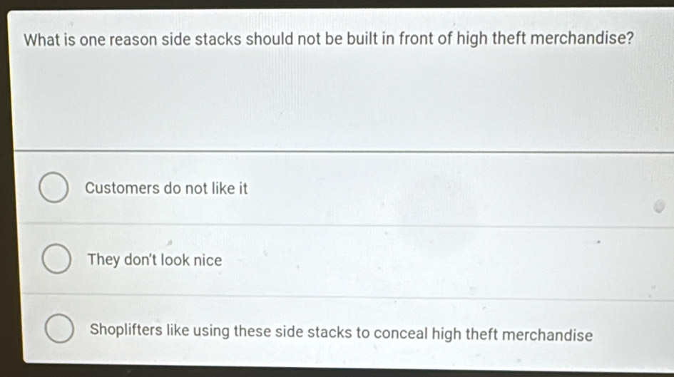 What is one reason side stacks should not be built in front of high theft merchandise?
Customers do not like it
They don't look nice
Shoplifters like using these side stacks to conceal high theft merchandise