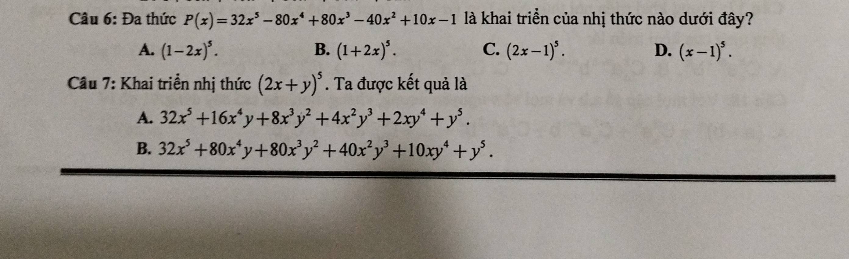 Đa thức P(x)=32x^5-80x^4+80x^3-40x^2+10x-1 là khai triển của nhị thức nào dưới đây?
A. (1-2x)^5. B. (1+2x)^5. C. (2x-1)^5. D. (x-1)^5. 
Câu 7: Khai triển nhị thức (2x+y)^5. Ta được kết quả là
A. 32x^5+16x^4y+8x^3y^2+4x^2y^3+2xy^4+y^5. 
B. 32x^5+80x^4y+80x^3y^2+40x^2y^3+10xy^4+y^5.