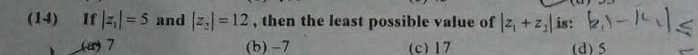 (14) 1 If |z_1|=5 and |z_2|=12 , then the least possible value of |z_1+z_2| is:
(a) 7 (b) -7 (c) 17 (d) 5